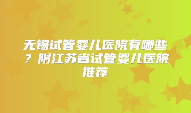 无锡试管婴儿医院有哪些?附江苏省试管婴儿医院推荐