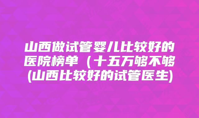 山西做试管婴儿比较好的医院榜单（十五万够不够(山西比较好的试管医生)