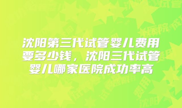 沈阳第三代试管婴儿费用要多少钱，沈阳三代试管婴儿哪家医院成功率高