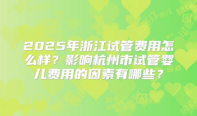 2025年浙江试管费用怎么样？影响杭州市试管婴儿费用的因素有哪些？