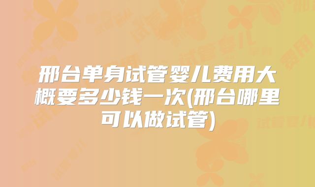 邢台单身试管婴儿费用大概要多少钱一次(邢台哪里可以做试管)