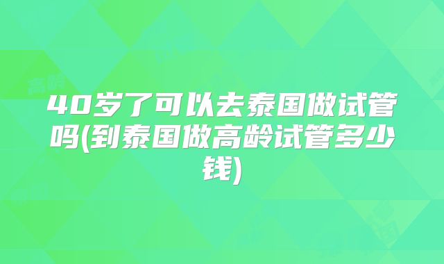 40岁了可以去泰国做试管吗(到泰国做高龄试管多少钱)