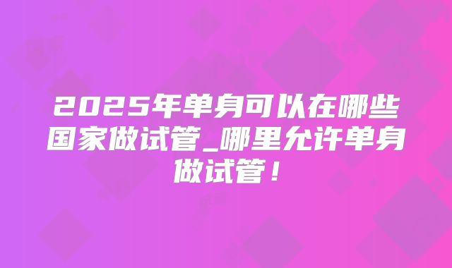 2025年单身可以在哪些国家做试管_哪里允许单身做试管!