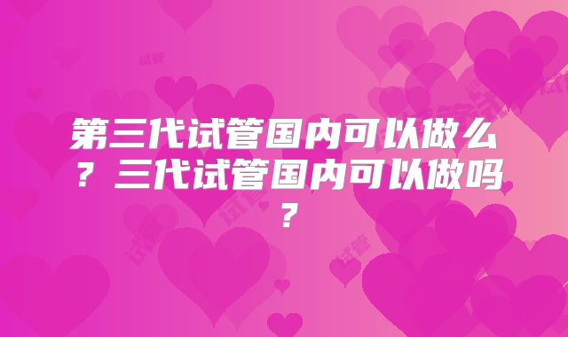 第三代试管国内可以做么？三代试管国内可以做吗？