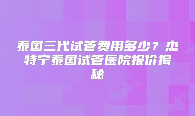泰国三代试管费用多少？杰特宁泰国试管医院报价揭秘