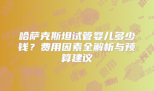 哈萨克斯坦试管婴儿多少钱？费用因素全解析与预算建议