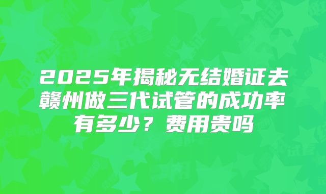 2025年揭秘无结婚证去赣州做三代试管的成功率有多少？费用贵吗