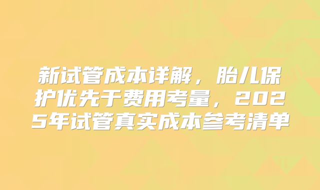 新试管成本详解，胎儿保护优先于费用考量，2025年试管真实成本参考清单