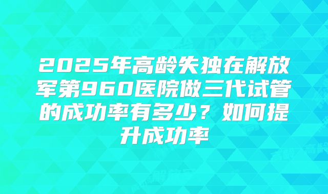 2025年高龄失独在解放军第960医院做三代试管的成功率有多少？如何提升成功率