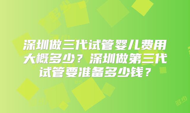 深圳做三代试管婴儿费用大概多少？深圳做第三代试管要准备多少钱？