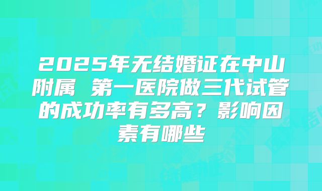 2025年无结婚证在中山附属 第一医院做三代试管的成功率有多高?影响因素有哪些