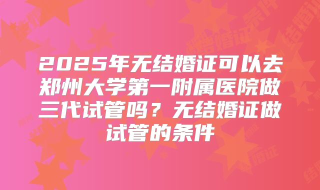 2025年无结婚证可以去郑州大学第一附属医院做三代试管吗？无结婚证做试管的条件