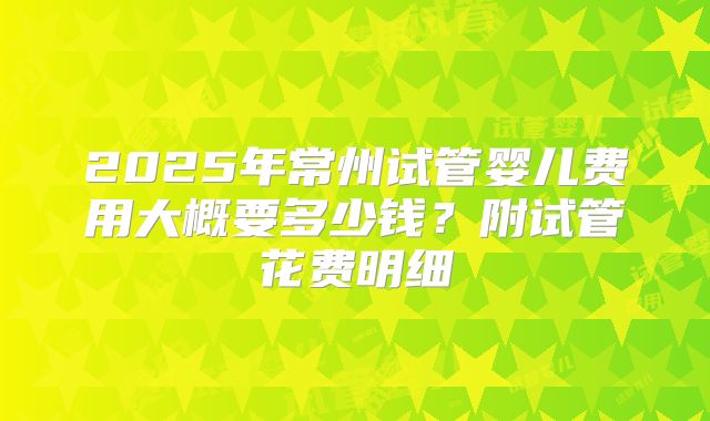 2025年常州试管婴儿费用大概要多少钱？附试管花费明细