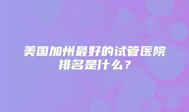 美国加州最好的试管医院排名是什么？