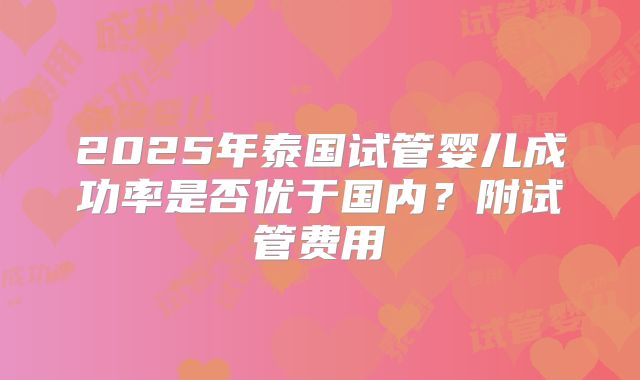 2025年泰国试管婴儿成功率是否优于国内？附试管费用