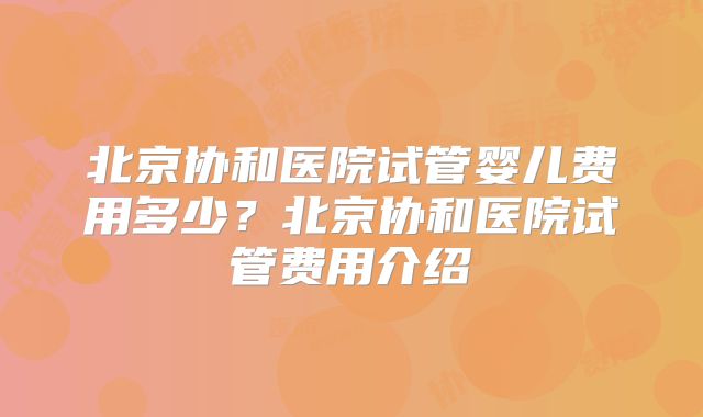 北京协和医院试管婴儿费用多少？北京协和医院试管费用介绍