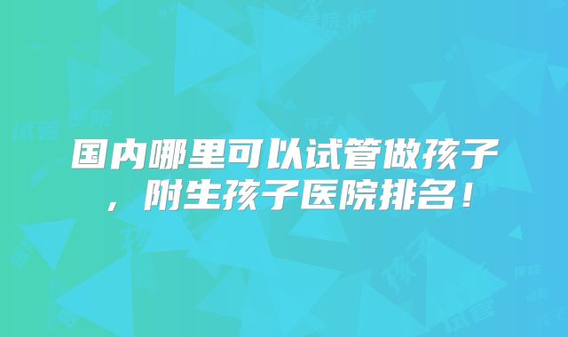 国内哪里可以试管做孩子,附生孩子医院排名!