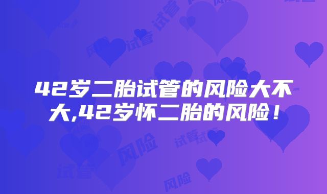 42岁二胎试管的风险大不大,42岁怀二胎的风险！