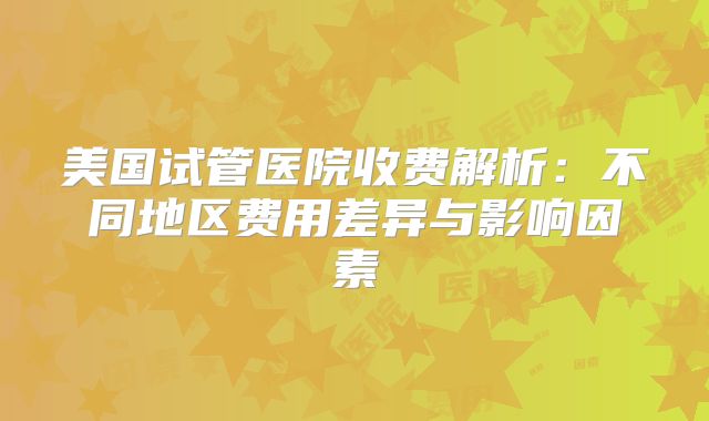 美国试管医院收费解析：不同地区费用差异与影响因素