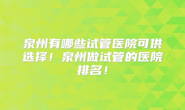 泉州有哪些试管医院可供选择！泉州做试管的医院排名！