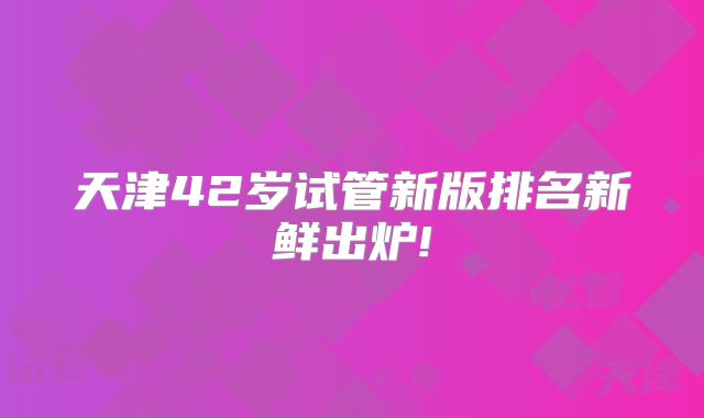天津42岁试管新版排名新鲜出炉!