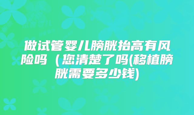 做试管婴儿膀胱抬高有风险吗（您清楚了吗(移植膀胱需要多少钱)