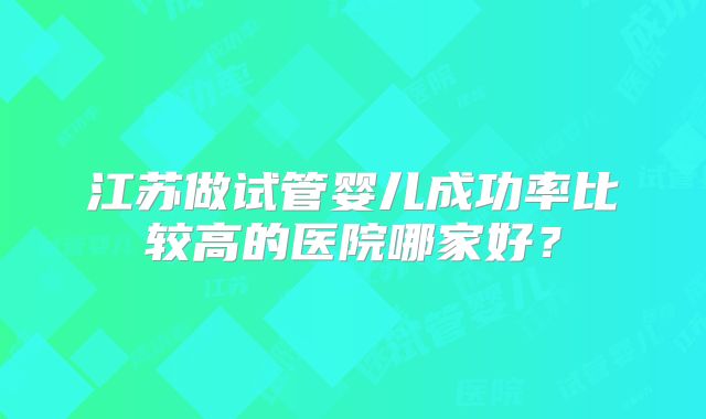 江苏做试管婴儿成功率比较高的医院哪家好？