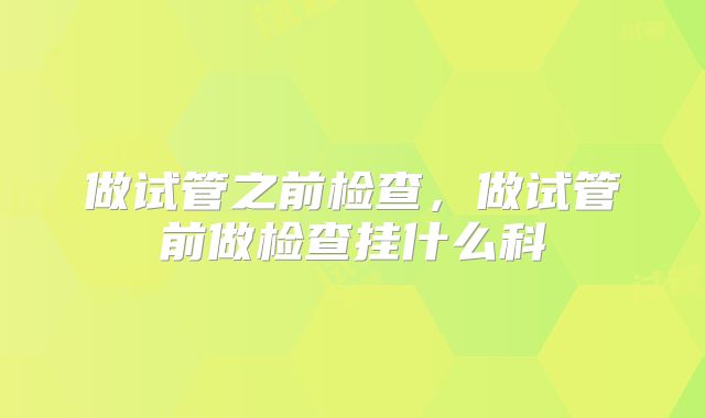 做试管之前检查,做试管前做检查挂什么科