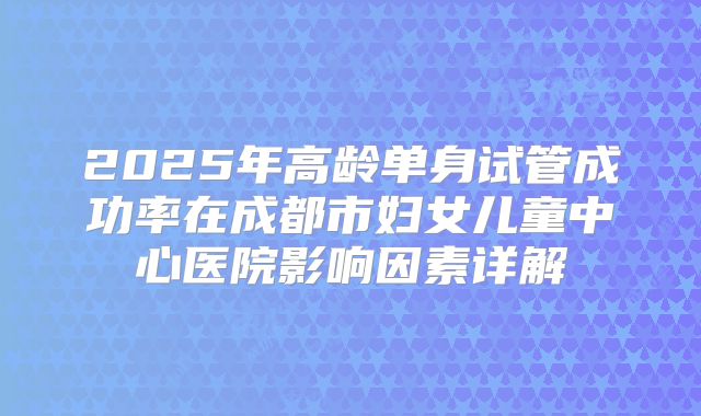 2025年高龄单身试管成功率在成都市妇女儿童中心医院影响因素详解