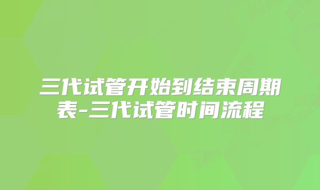 三代试管开始到结束周期表-三代试管时间流程