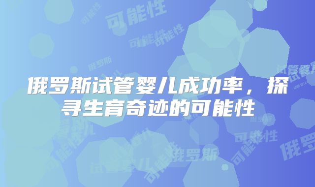 俄罗斯试管婴儿成功率，探寻生育奇迹的可能性