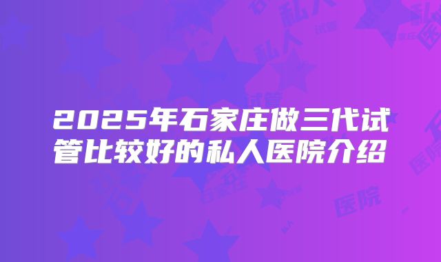 2025年石家庄做三代试管比较好的私人医院介绍