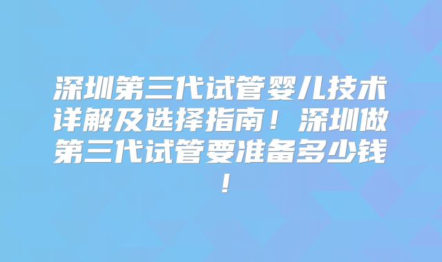 深圳第三代试管婴儿技术详解及选择指南!深圳做第三代试管要准备多少钱!
