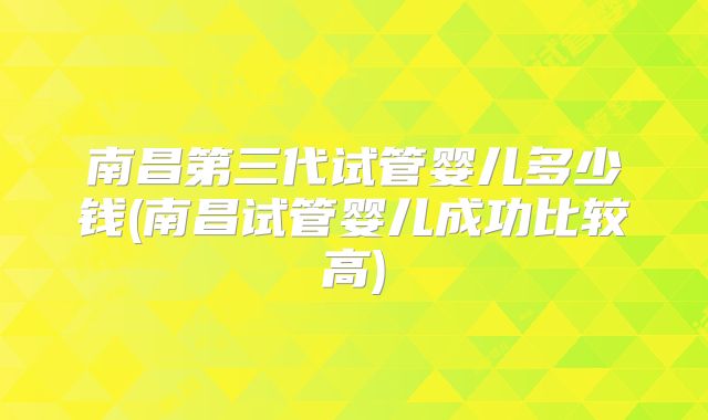 南昌第三代试管婴儿多少钱(南昌试管婴儿成功比较高)
