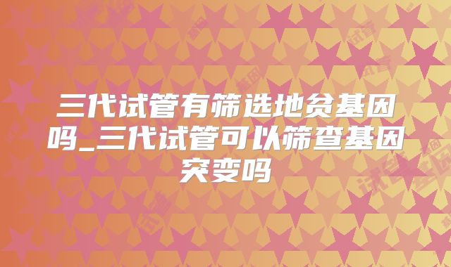 三代试管有筛选地贫基因吗_三代试管可以筛查基因突变吗