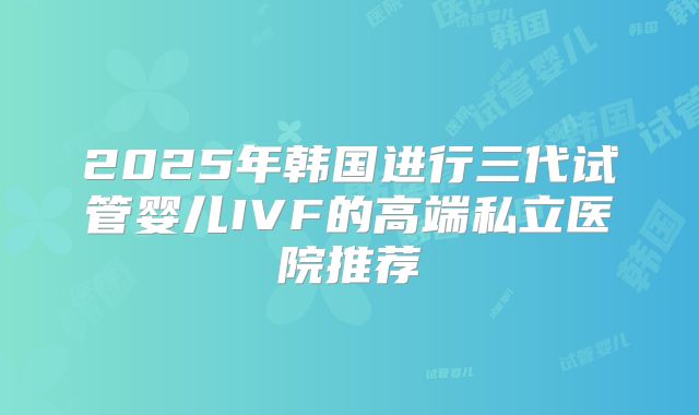 2025年韩国进行三代试管婴儿IVF的高端私立医院推荐