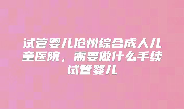 试管婴儿沧州综合成人儿童医院，需要做什么手续试管婴儿