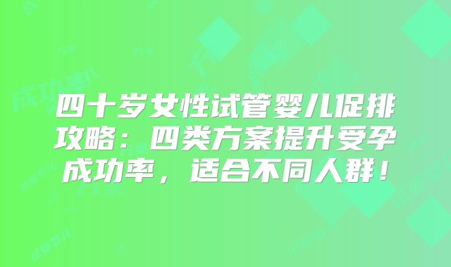 四十岁女性试管婴儿促排攻略：四类方案提升受孕成功率，适合不同人群！
