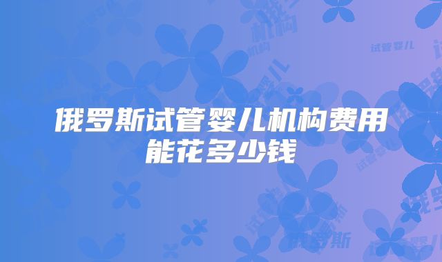 俄罗斯试管婴儿机构费用能花多少钱