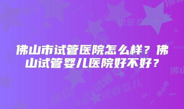 佛山市试管医院怎么样?佛山试管婴儿医院好不好?