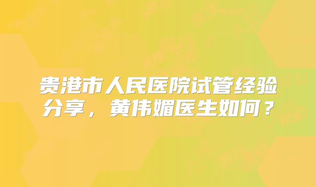 贵港市人民医院试管经验分享，黄伟媚医生如何？