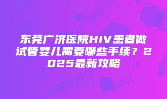 东莞广济医院HIV患者做试管婴儿需要哪些手续？2025最新攻略