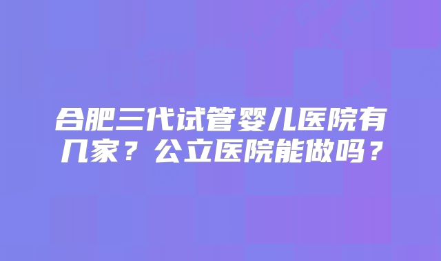 合肥三代试管婴儿医院有几家？公立医院能做吗？