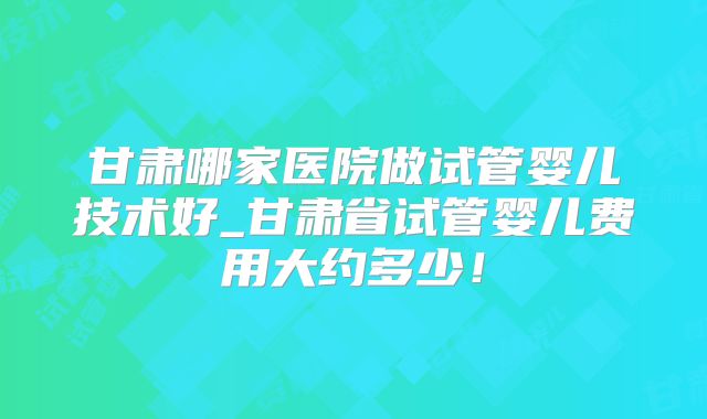 甘肃哪家医院做试管婴儿技术好_甘肃省试管婴儿费用大约多少！