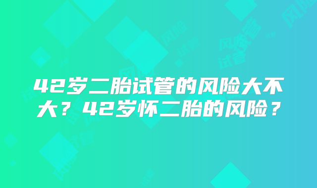 42岁二胎试管的风险大不大?42岁怀二胎的风险?