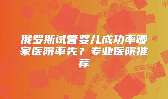 俄罗斯试管婴儿成功率哪家医院率先？专业医院推荐
