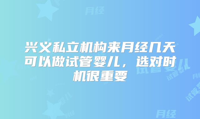 兴义私立机构来月经几天可以做试管婴儿,选对时机很重要