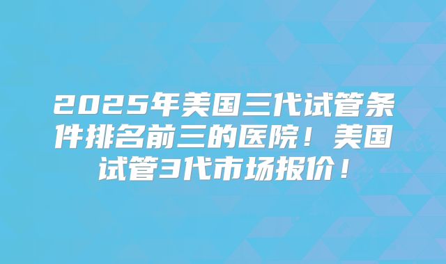 2025年美国三代试管条件排名前三的医院!美国试管3代市场报价!