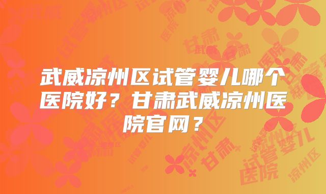 武威凉州区试管婴儿哪个医院好？甘肃武威凉州医院官网？