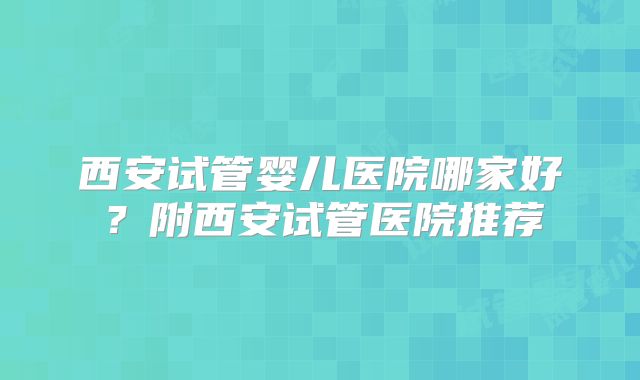 西安试管婴儿医院哪家好？附西安试管医院推荐
